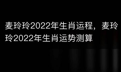 麦玲玲2022年生肖运程，麦玲玲2022年生肖运势测算