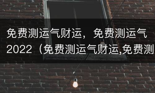 免费测运气财运，免费测运气2022（免费测运气财运,免费测运气2022年）