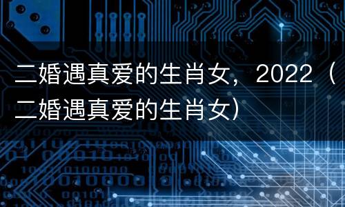 二婚遇真爱的生肖女，2022（二婚遇真爱的生肖女）