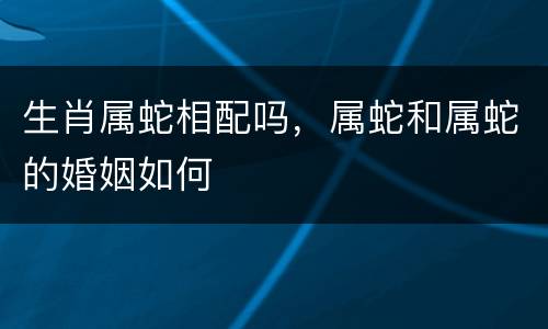 生肖属蛇相配吗，属蛇和属蛇的婚姻如何