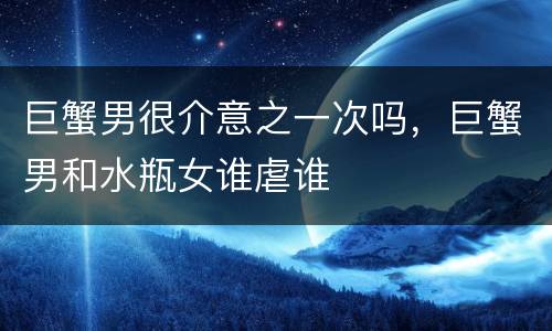 巨蟹男很介意之一次吗，巨蟹男和水瓶女谁虐谁