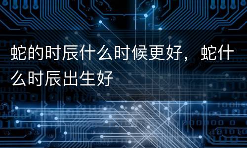蛇的时辰什么时候更好，蛇什么时辰出生好