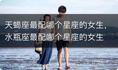 天蝎座最配哪个星座的女生，水瓶座最配哪个星座的女生