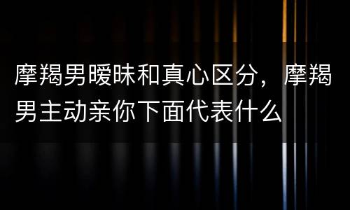 摩羯男暧昧和真心区分，摩羯男主动亲你下面代表什么