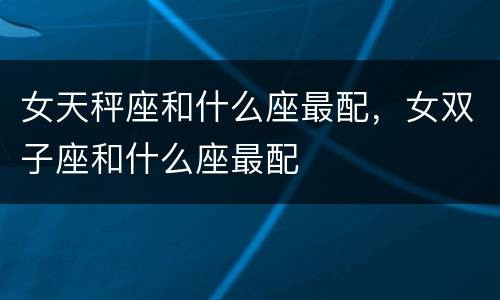 女天秤座和什么座最配，女双子座和什么座最配