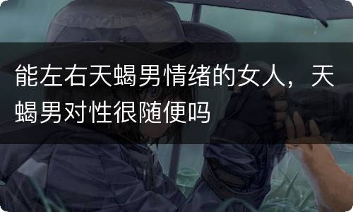 能左右天蝎男情绪的女人，天蝎男对性很随便吗
