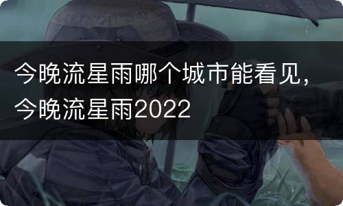 今晚流星雨哪个城市能看见，今晚流星雨2022