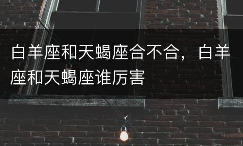 白羊座和天蝎座合不合，白羊座和天蝎座谁厉害