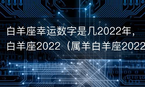白羊座幸运数字是几2022年，白羊座2022（属羊白羊座2022年运势完整版）