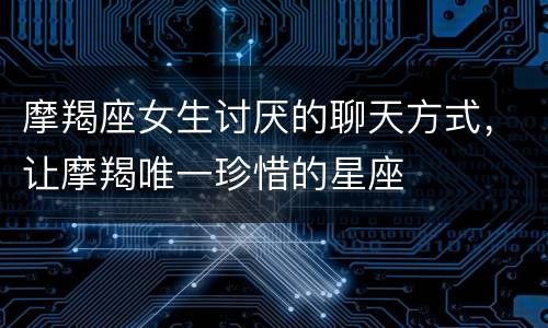 摩羯座女生讨厌的聊天方式，让摩羯唯一珍惜的星座