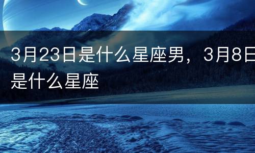 3月23日是什么星座男，3月8日是什么星座