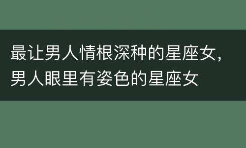 最让男人情根深种的星座女，男人眼里有姿色的星座女