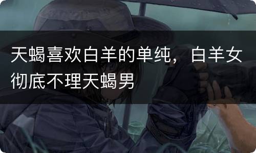 天蝎喜欢白羊的单纯，白羊女彻底不理天蝎男