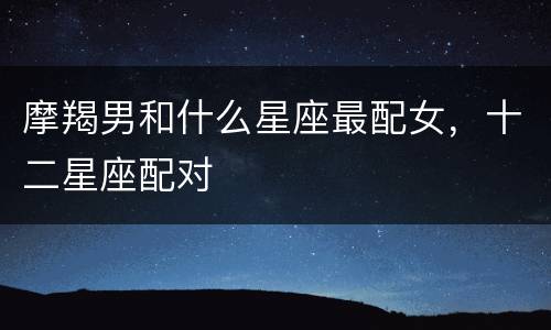 摩羯男和什么星座最配女，十二星座配对