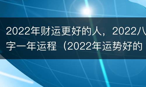 2022年财运更好的人，2022八字一年运程（2022年运势好的八字）