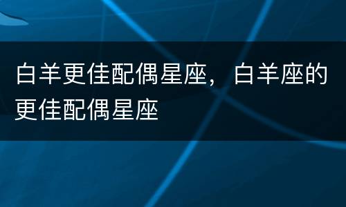 白羊更佳配偶星座，白羊座的更佳配偶星座