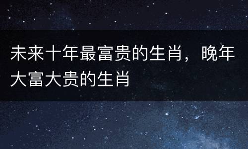 未来十年最富贵的生肖，晚年大富大贵的生肖