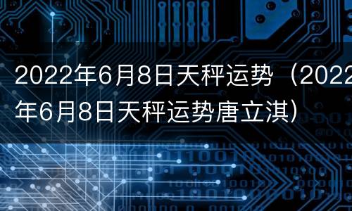2022年6月8日天秤运势（2022年6月8日天秤运势唐立淇）