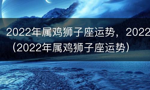 2022年属鸡狮子座运势，2022（2022年属鸡狮子座运势）