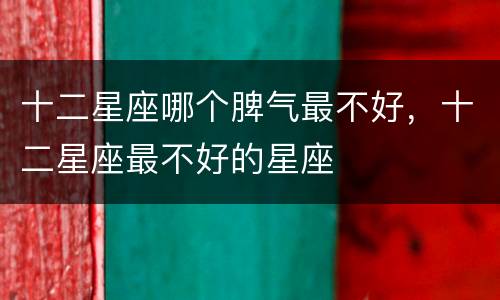十二星座哪个脾气最不好，十二星座最不好的星座