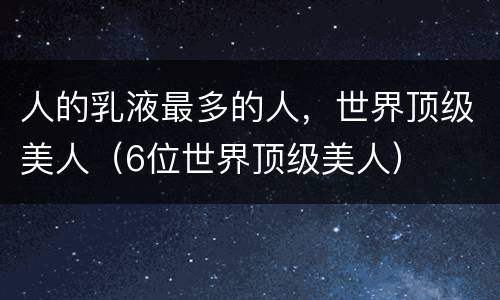 人的乳液最多的人，世界顶级美人（6位世界顶级美人）