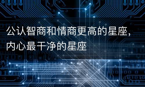 公认智商和情商更高的星座，内心最干净的星座