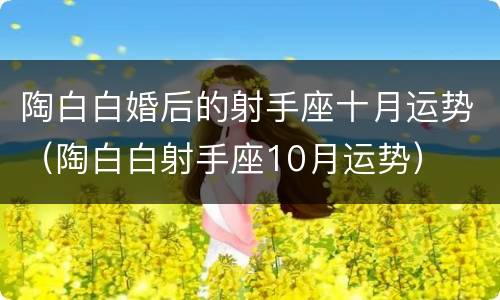 陶白白婚后的射手座十月运势（陶白白射手座10月运势）