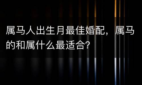 属马人出生月最佳婚配，属马的和属什么最适合？