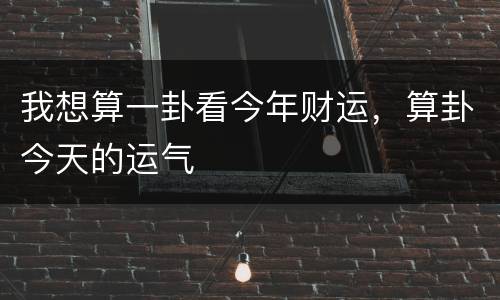 我想算一卦看今年财运，算卦今天的运气