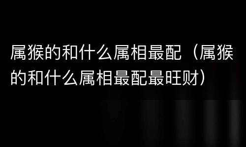 属猴的和什么属相最配（属猴的和什么属相最配最旺财）