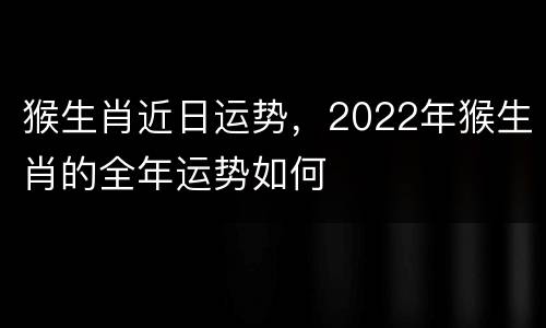 猴生肖近日运势，2022年猴生肖的全年运势如何