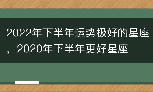 2022年下半年运势极好的星座，2020年下半年更好星座