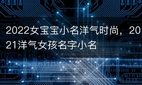 2022女宝宝小名洋气时尚，2021洋气女孩名字小名