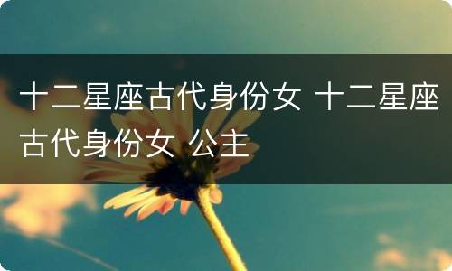 十二星座古代身份女 十二星座古代身份女 公主