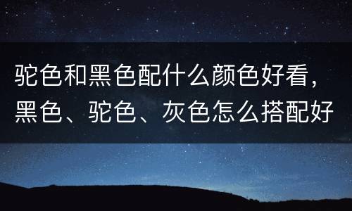 驼色和黑色配什么颜色好看，黑色、驼色、灰色怎么搭配好看