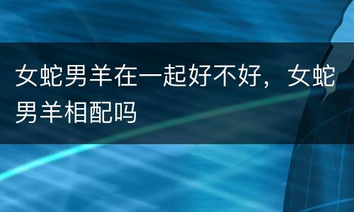 女蛇男羊在一起好不好，女蛇男羊相配吗