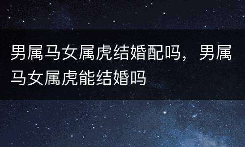 男属马女属虎结婚配吗，男属马女属虎能结婚吗
