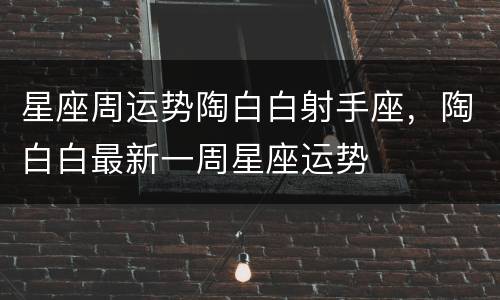 星座周运势陶白白射手座，陶白白最新一周星座运势