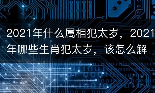 2021年什么属相犯太岁，2021年哪些生肖犯太岁，该怎么解