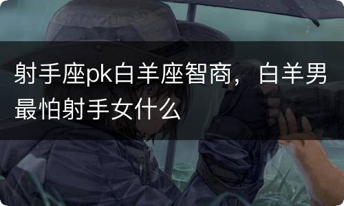 射手座pk白羊座智商，白羊男最怕射手女什么