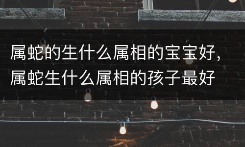 属蛇的生什么属相的宝宝好，属蛇生什么属相的孩子最好