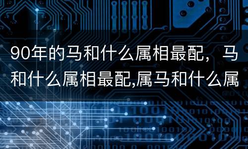 90年的马和什么属相最配，马和什么属相最配,属马和什么属相最