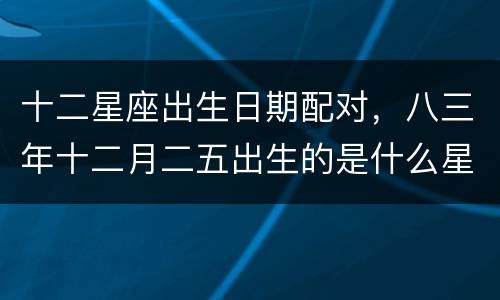 十二星座出生日期配对，八三年十二月二五出生的是什么星座