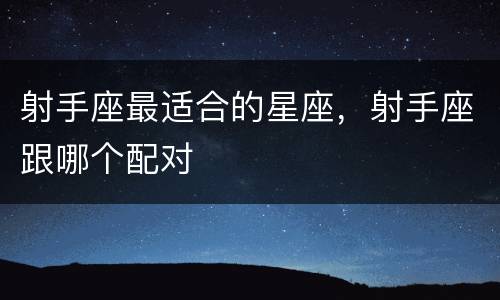 射手座最适合的星座，射手座跟哪个配对