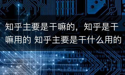 知乎主要是干嘛的，知乎是干嘛用的 知乎主要是干什么用的