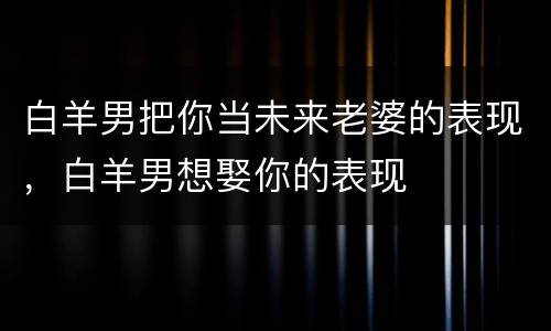 白羊男把你当未来老婆的表现，白羊男想娶你的表现