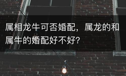 属相龙牛可否婚配，属龙的和属牛的婚配好不好？