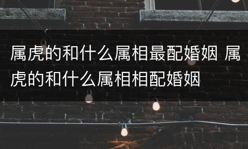 属虎的和什么属相最配婚姻 属虎的和什么属相相配婚姻
