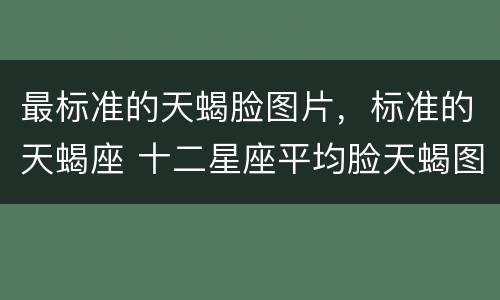 最标准的天蝎脸图片，标准的天蝎座 十二星座平均脸天蝎图片