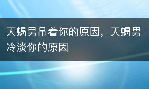 天蝎男吊着你的原因，天蝎男冷淡你的原因